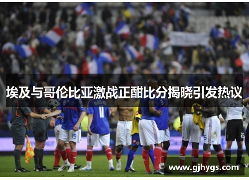 埃及与哥伦比亚激战正酣比分揭晓引发热议
